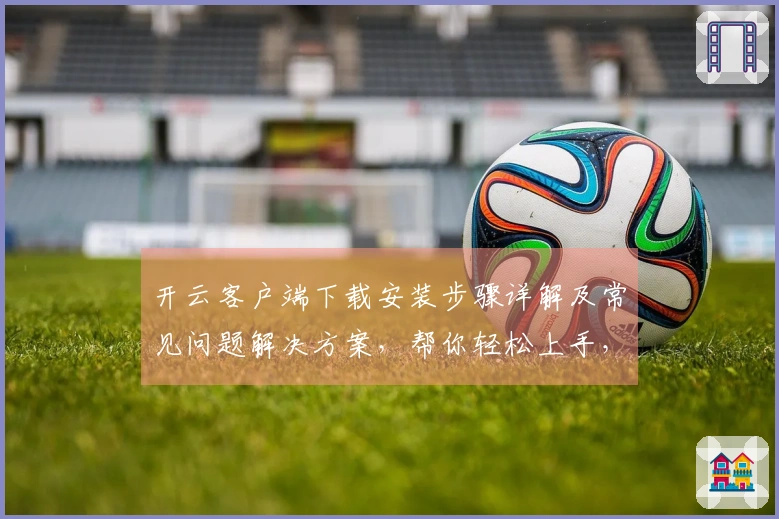 开云客户端下载安装步骤详解及常见问题解决方案，帮你轻松上手，畅享使用体验