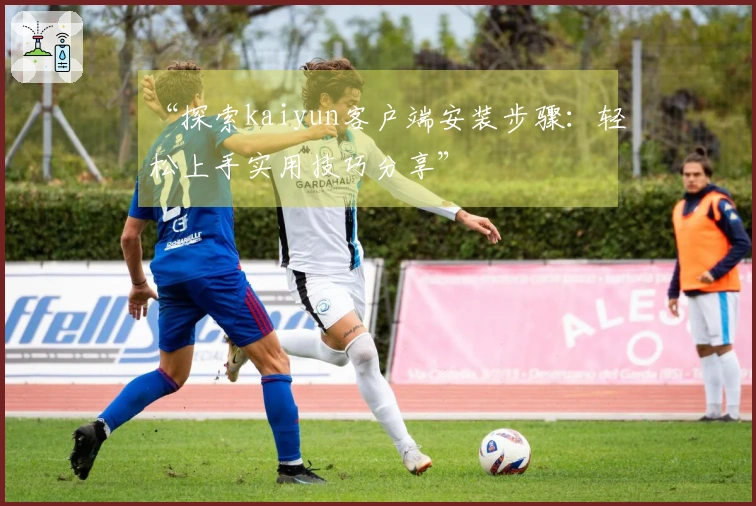 “探索kaiyun客户端安装步骤：轻松上手实用技巧分享”